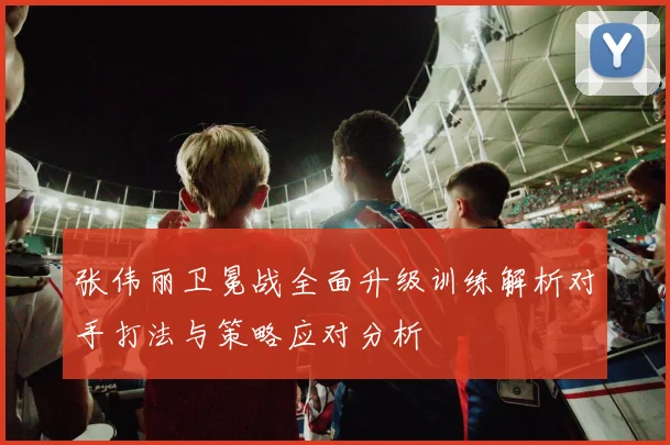 张伟丽卫冕战全面升级训练解析对手打法与策略应对分析
