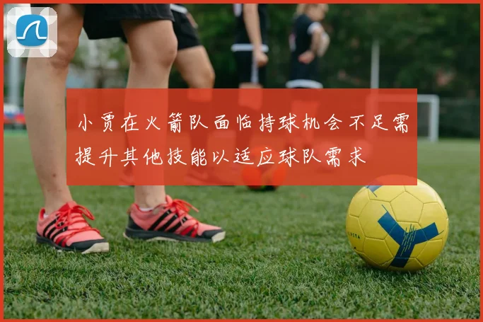 小贾在火箭队面临持球机会不足需提升其他技能以适应球队需求