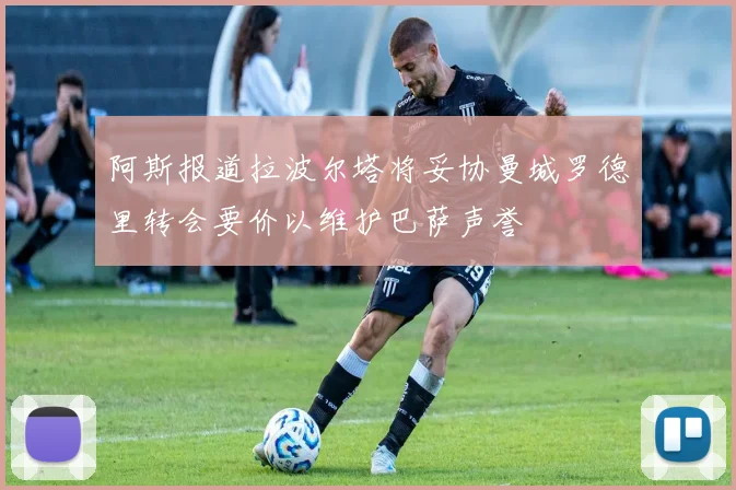 阿斯报道拉波尔塔将妥协曼城罗德里转会要价以维护巴萨声誉