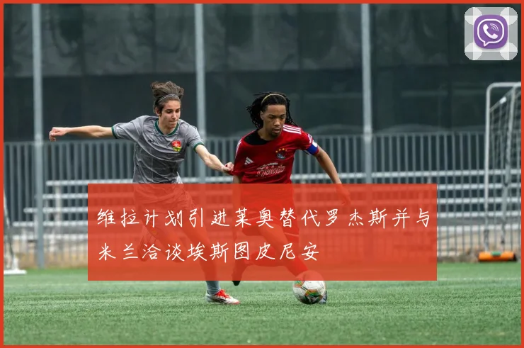 维拉计划引进莱奥替代罗杰斯并与米兰洽谈埃斯图皮尼安