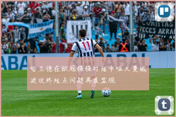哈兰德在欧冠强强对话中哑火曼城进攻终结点问题再度显现